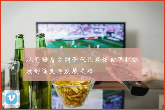 从简陋看台到现代化场馆世界杯球场的演变与发展之路