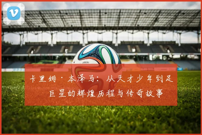 卡里姆·本泽马：从天才少年到足坛巨星的辉煌历程与传奇故事