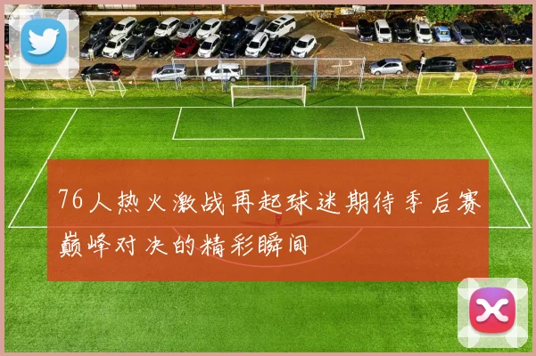 76人热火激战再起球迷期待季后赛巅峰对决的精彩瞬间