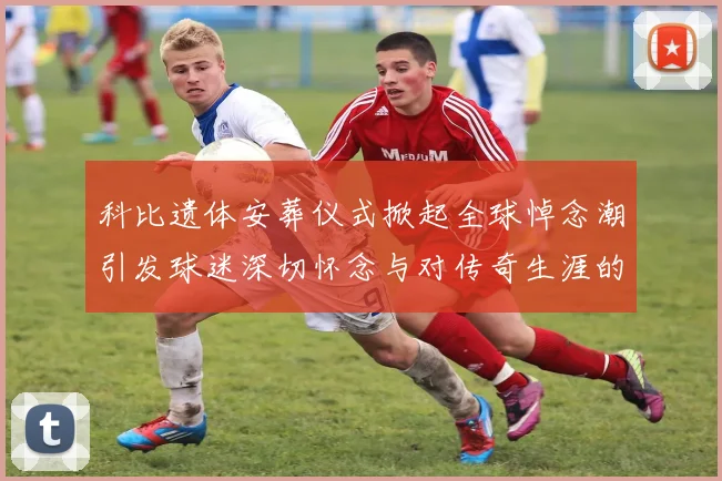 科比遗体安葬仪式掀起全球悼念潮引发球迷深切怀念与对传奇生涯的追忆