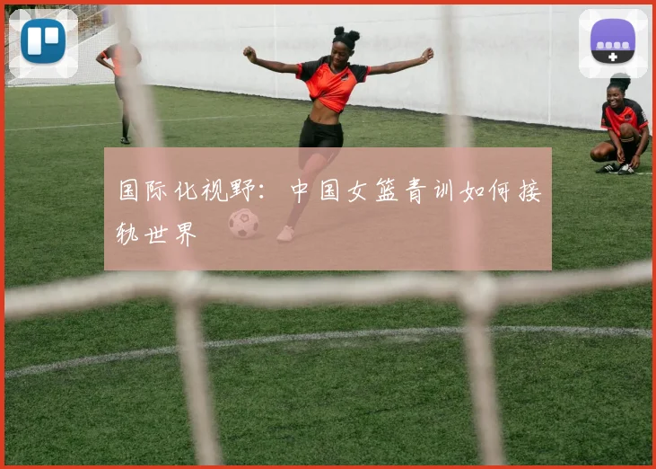 国际化视野：中国女篮青训如何接轨世界
