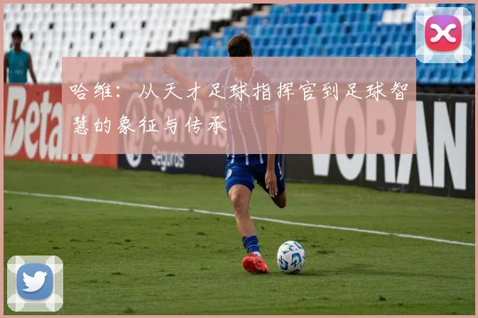 哈维：从天才足球指挥官到足球智慧的象征与传承