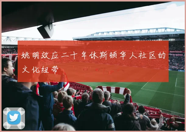 姚明效应二十年休斯顿华人社区的文化纽带