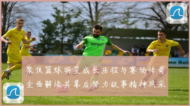 聚焦篮球明星成长历程与赛场传奇全面解读其幕后努力故事精神风采