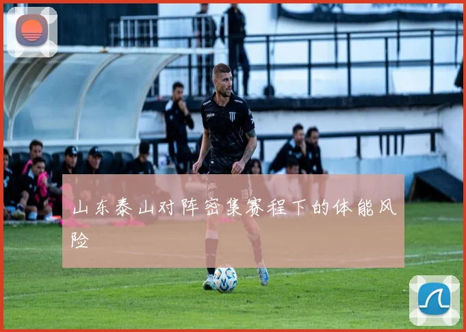 山东泰山对阵密集赛程下的体能风险