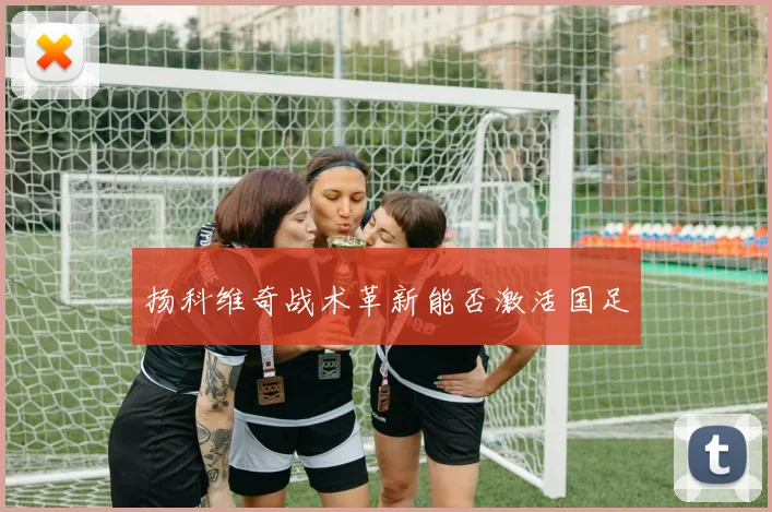 扬科维奇战术革新能否激活国足