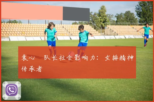 袁心玥队长社会影响力：女排精神传承者