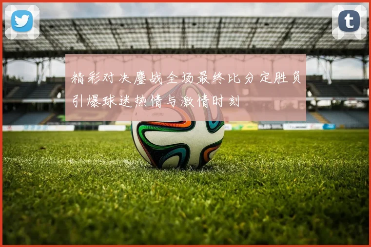 精彩对决鏖战全场最终比分定胜负引爆球迷热情与激情时刻
