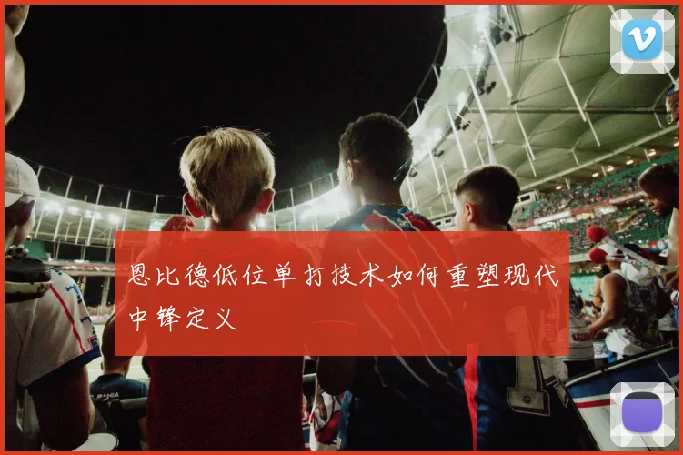 恩比德低位单打技术如何重塑现代中锋定义