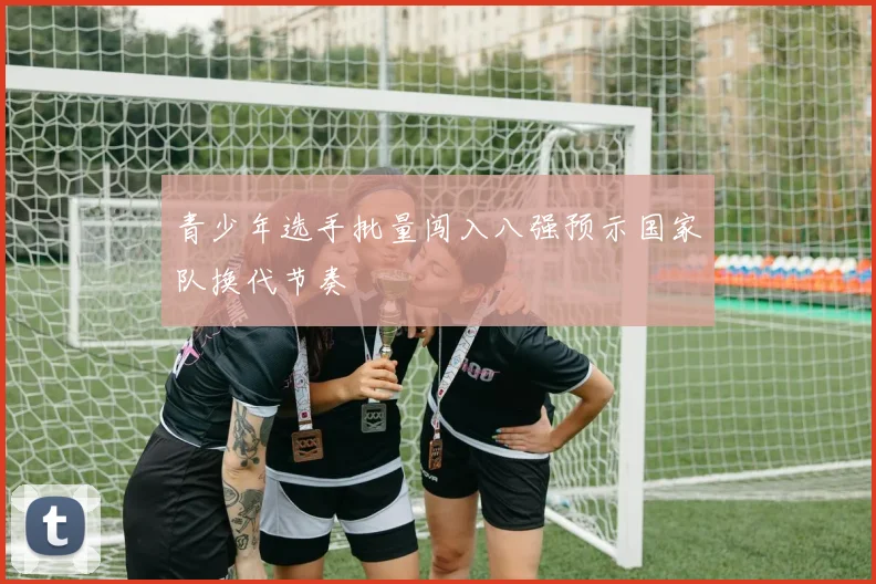 青少年选手批量闯入八强预示国家队换代节奏