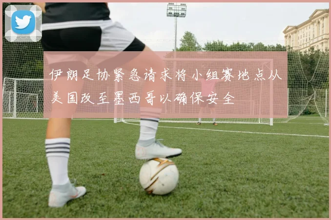 伊朗足协紧急请求将小组赛地点从美国改至墨西哥以确保安全