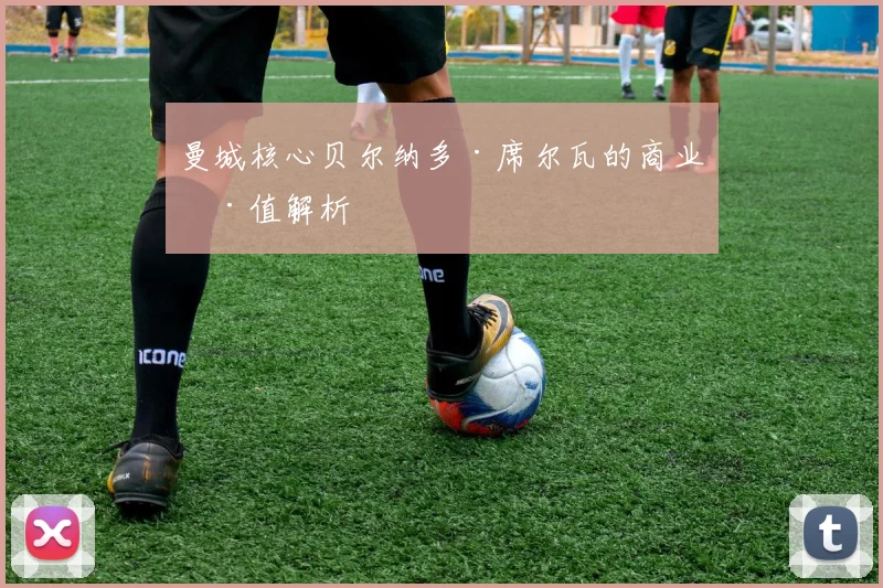 曼城核心贝尔纳多·席尔瓦的商业价值解析