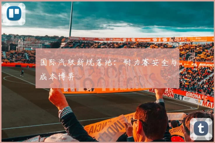 国际汽联新规落地：耐力赛安全与成本博弈