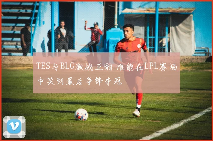 TES与BLG激战正酣 谁能在LPL赛场中笑到最后争锋夺冠